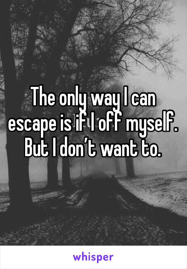 The only way I can escape is if I off myself. But I don’t want to.