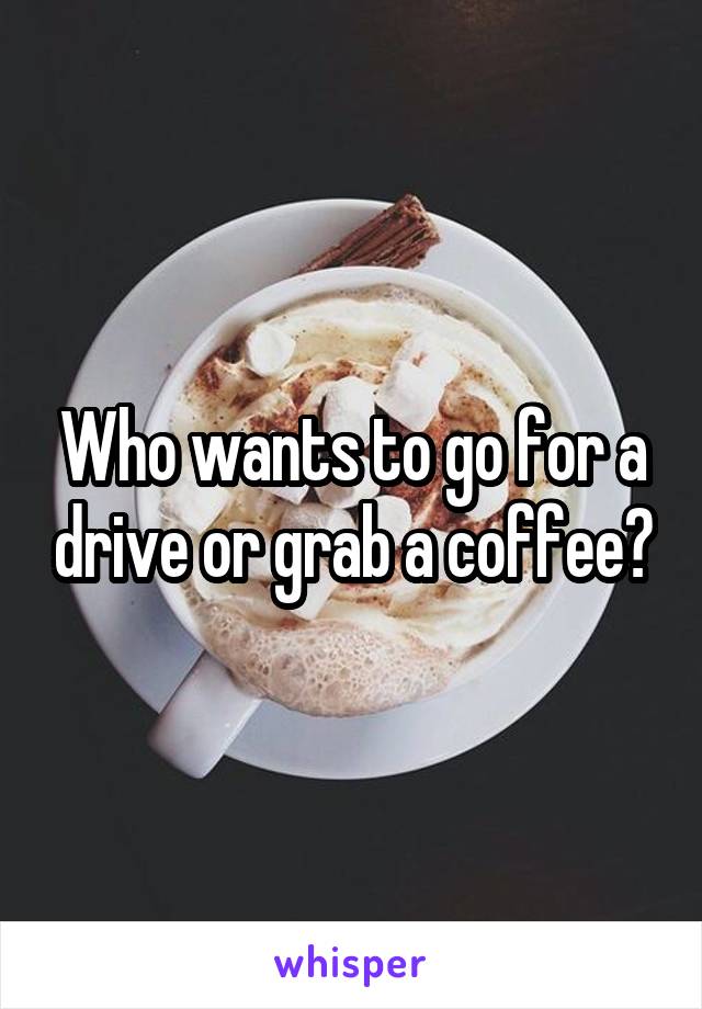 Who wants to go for a drive or grab a coffee?