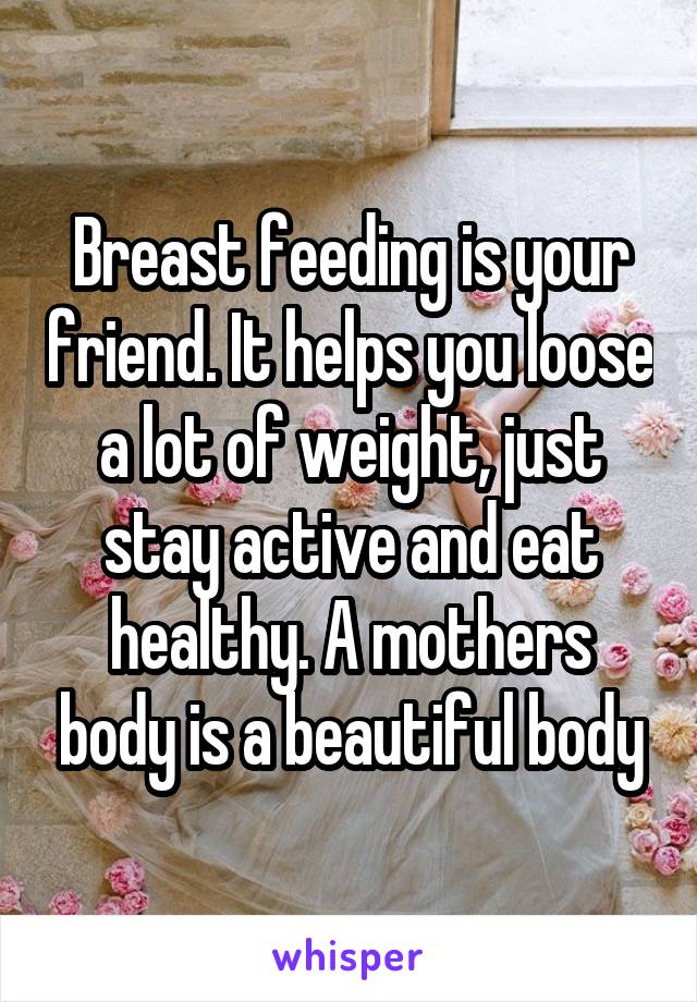 Breast feeding is your friend. It helps you loose a lot of weight, just stay active and eat healthy. A mothers body is a beautiful body