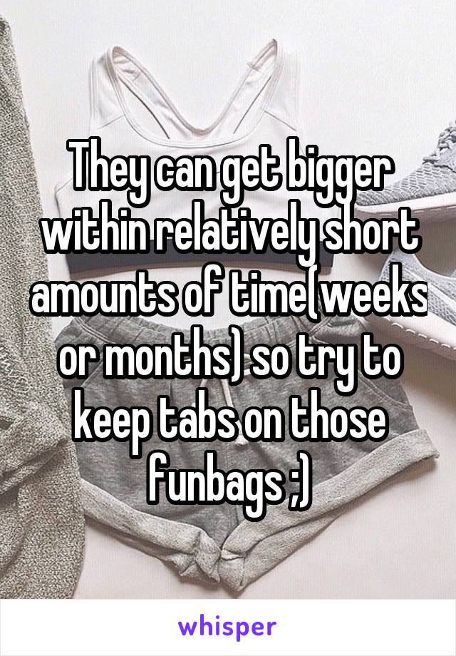 They can get bigger within relatively short amounts of time(weeks or months) so try to keep tabs on those funbags ;)