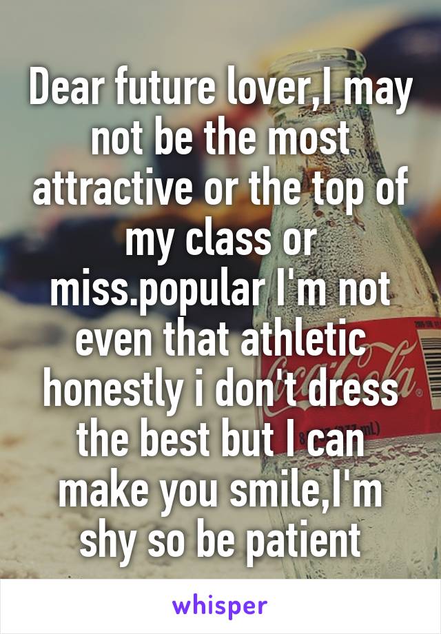 Dear future lover,I may not be the most attractive or the top of my class or miss.popular I'm not even that athletic honestly i don't dress the best but I can make you smile,I'm shy so be patient