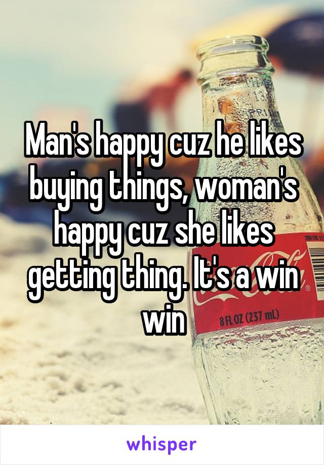 Man's happy cuz he likes buying things, woman's happy cuz she likes getting thing. It's a win win