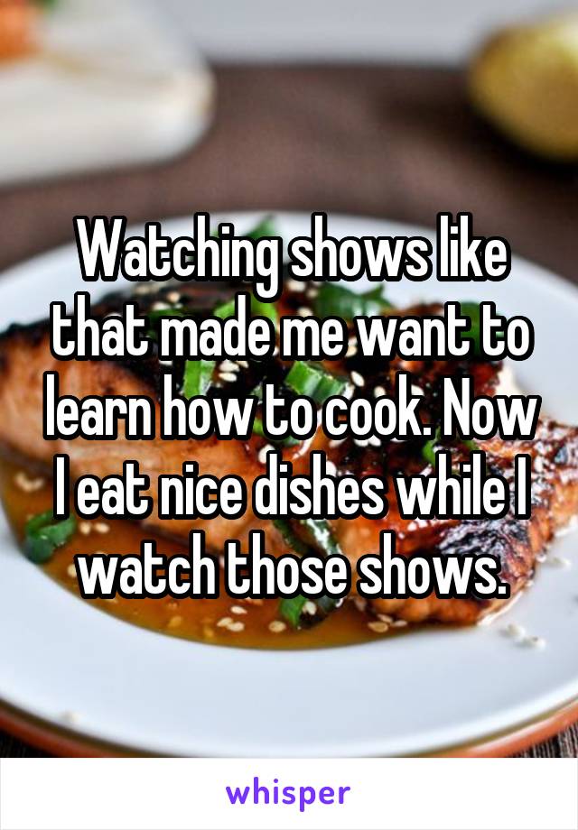Watching shows like that made me want to learn how to cook. Now I eat nice dishes while I watch those shows.
