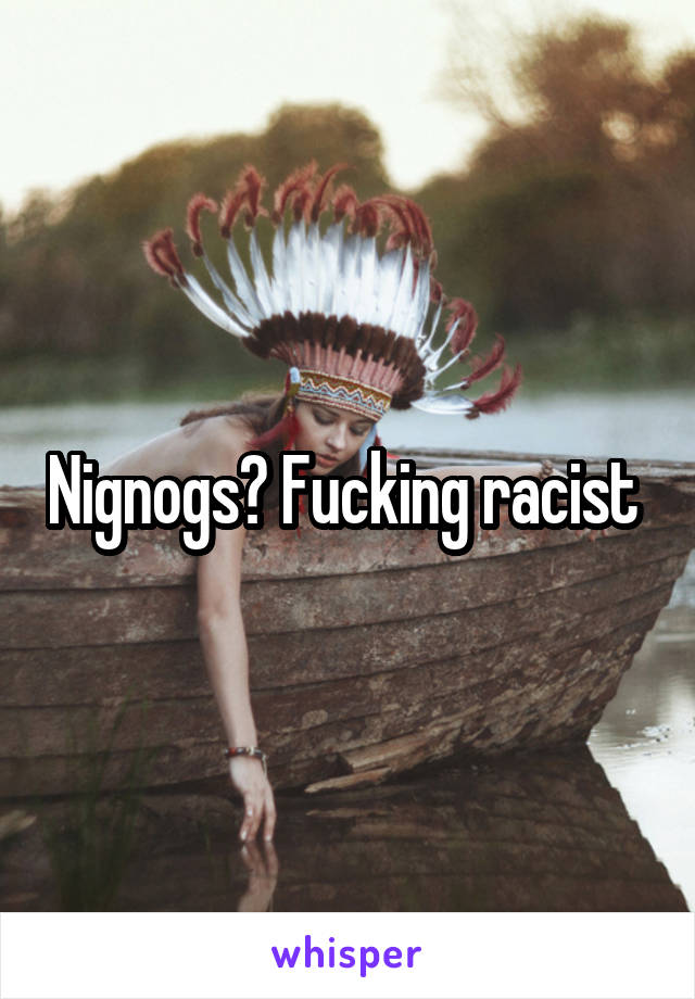 Nignogs? Fucking racist 
