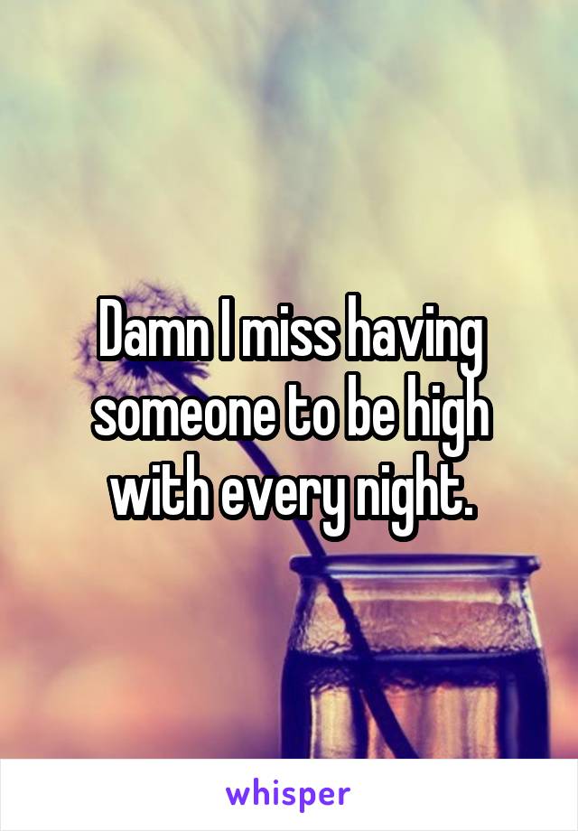 Damn I miss having someone to be high with every night.