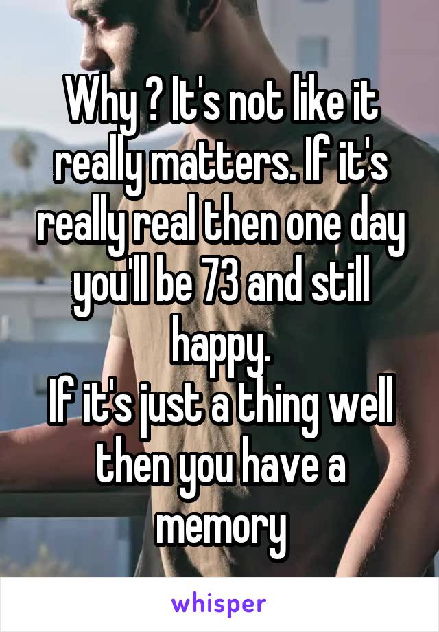 Why ? It's not like it really matters. If it's really real then one day you'll be 73 and still happy.
If it's just a thing well then you have a memory