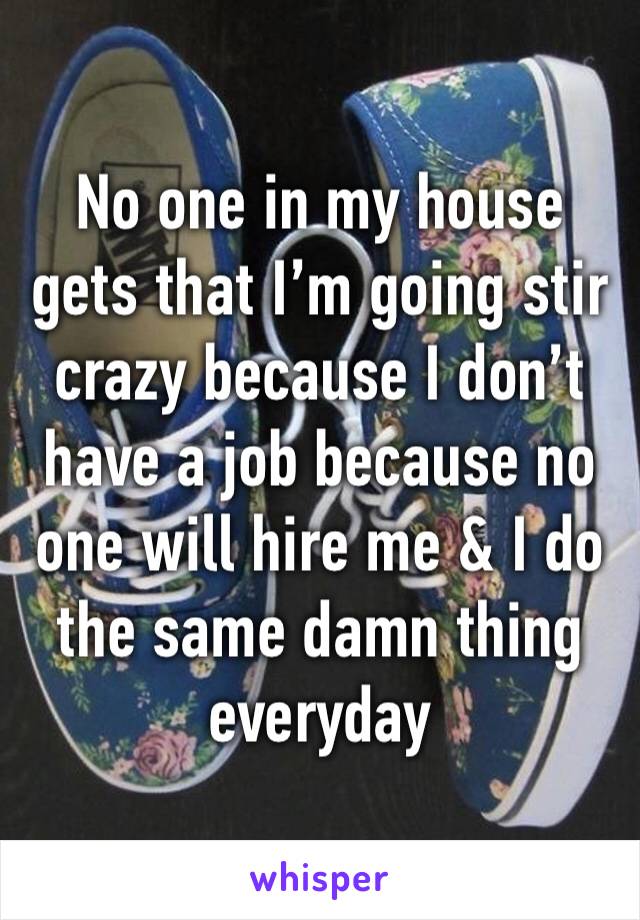 No one in my house gets that I’m going stir crazy because I don’t have a job because no one will hire me & I do the same damn thing everyday 