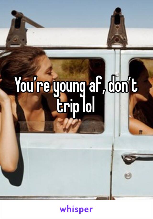 You’re young af, don’t trip lol 