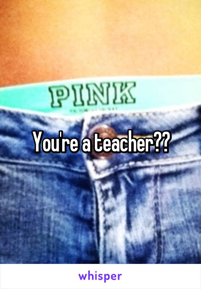 You're a teacher??