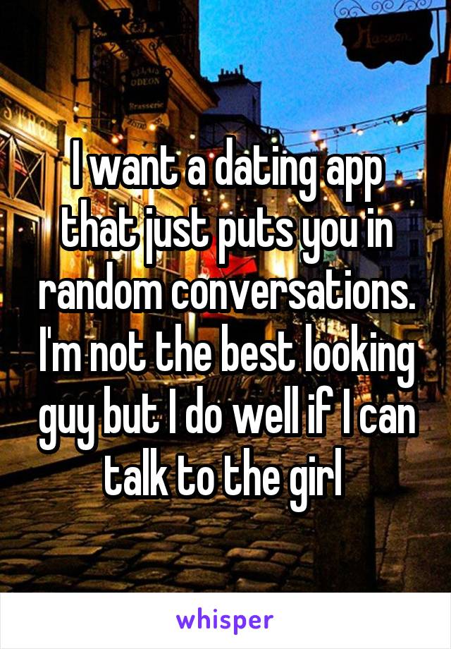 I want a dating app that just puts you in random conversations. I'm not the best looking guy but I do well if I can talk to the girl 
