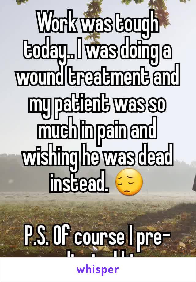 Work was tough today.. I was doing a wound treatment and my patient was so much in pain and wishing he was dead instead. 😔

P.S. Of course I pre-medicated him. 