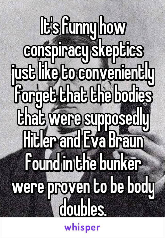 It's funny how conspiracy skeptics just like to conveniently forget that the bodies that were supposedly Hitler and Eva Braun found in the bunker were proven to be body doubles.