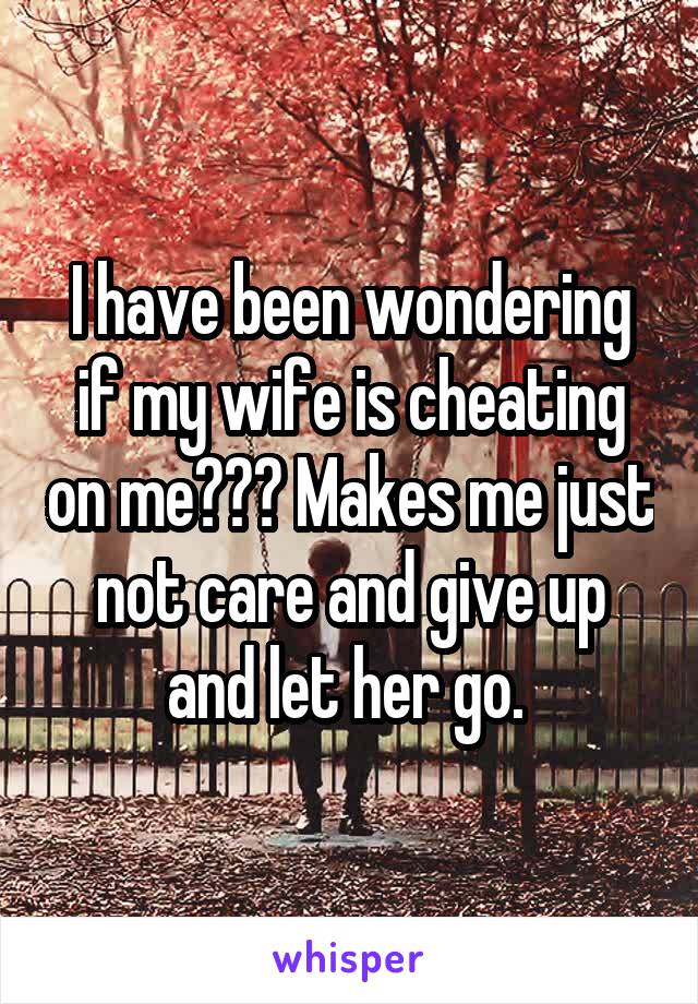 I have been wondering if my wife is cheating on me??? Makes me just not care and give up and let her go. 