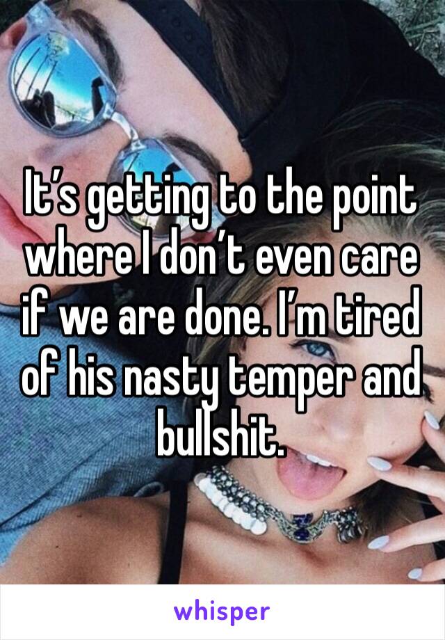 It’s getting to the point where I don’t even care if we are done. I’m tired of his nasty temper and bullshit. 