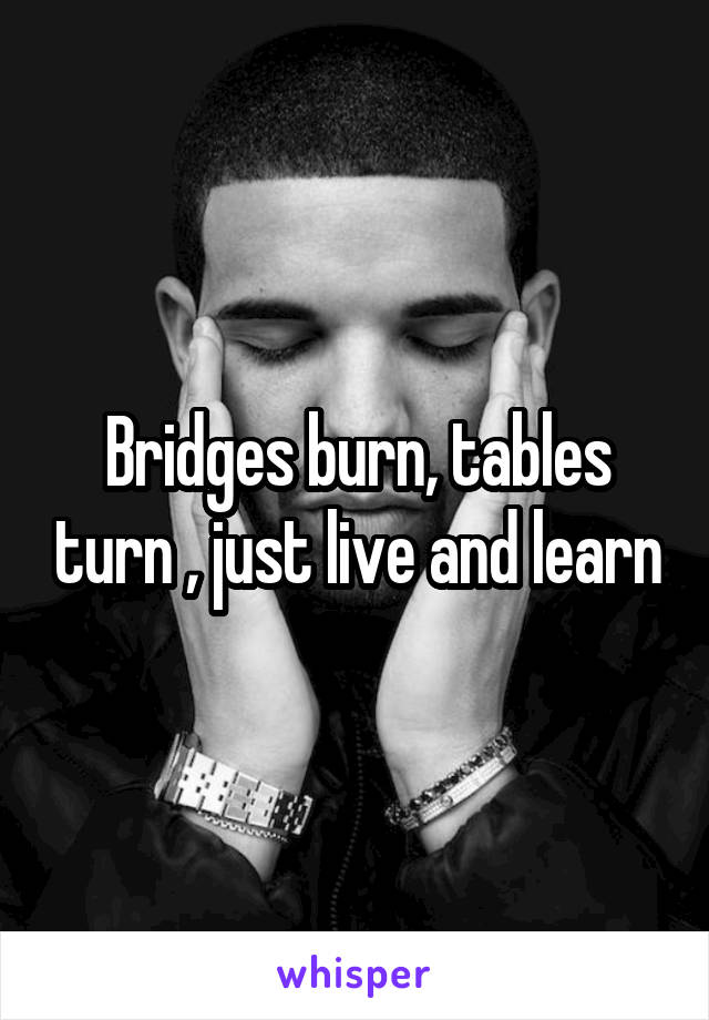 Bridges burn, tables turn , just live and learn