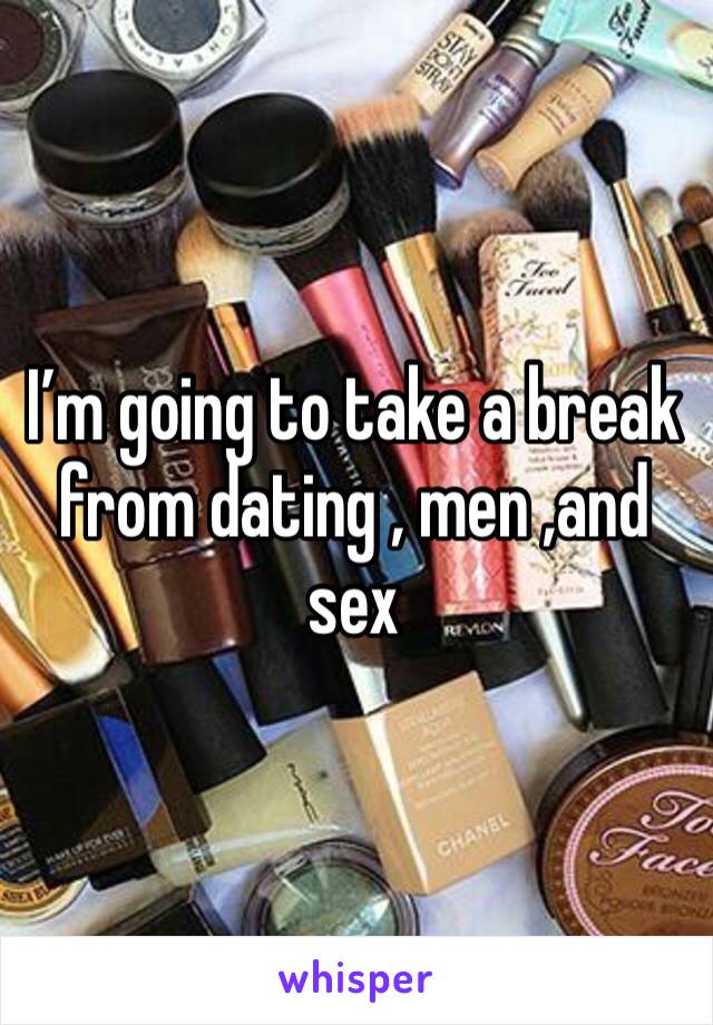 I’m going to take a break from dating , men ,and sex