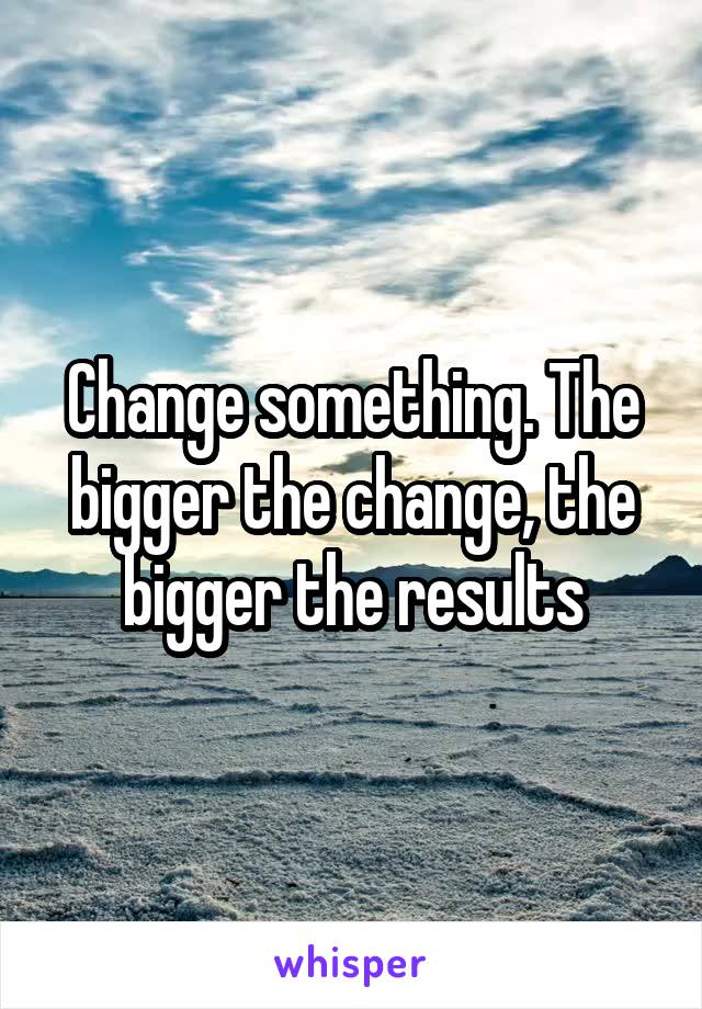 Change something. The bigger the change, the bigger the results