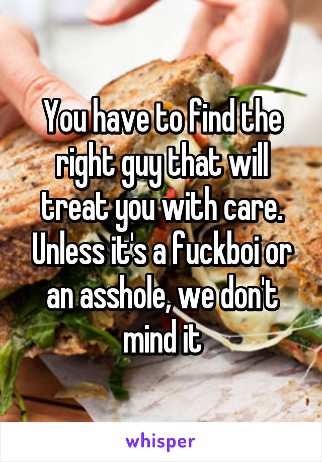 You have to find the right guy that will treat you with care. Unless it's a fuckboi or an asshole, we don't mind it