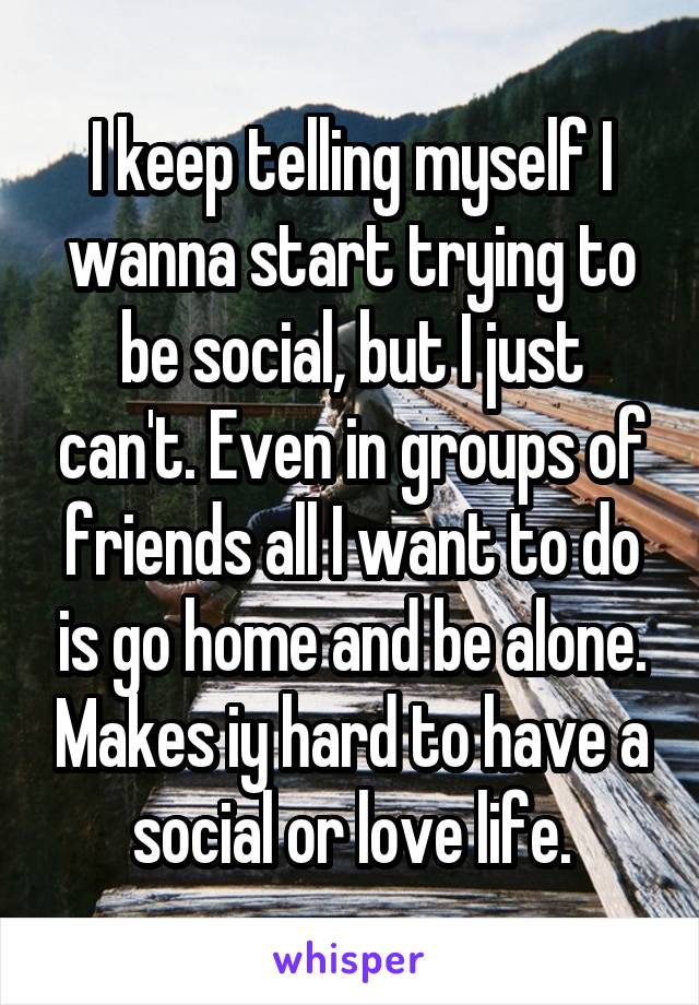 I keep telling myself I wanna start trying to be social, but I just can't. Even in groups of friends all I want to do is go home and be alone. Makes iy hard to have a social or love life.