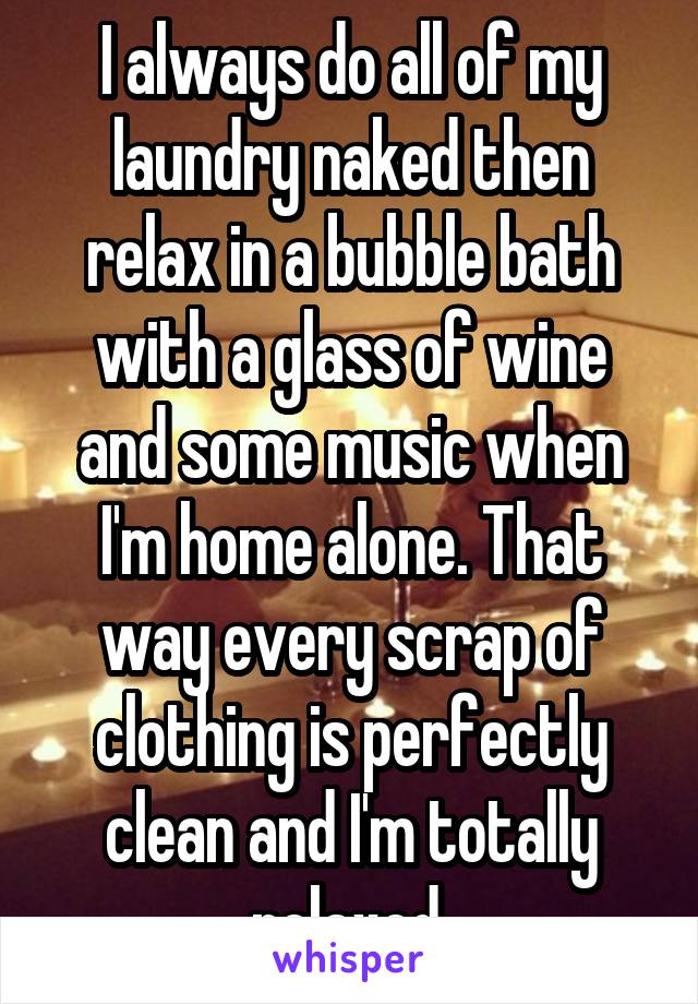 I always do all of my laundry naked then relax in a bubble bath with a glass of wine and some music when I'm home alone. That way every scrap of clothing is perfectly clean and I'm totally relaxed.