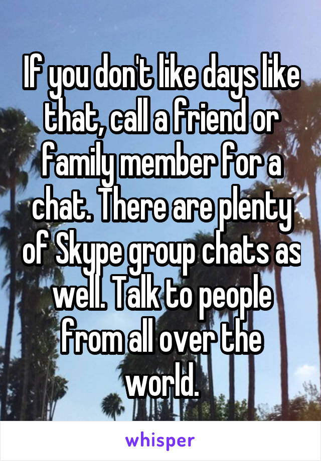 If you don't like days like that, call a friend or family member for a chat. There are plenty of Skype group chats as well. Talk to people from all over the world.