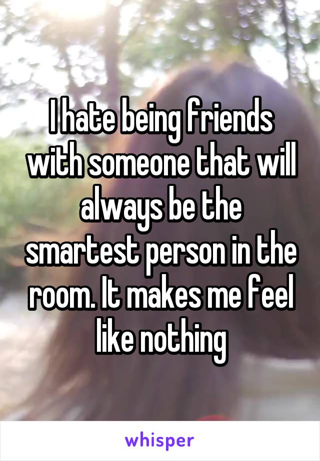 I hate being friends with someone that will always be the smartest person in the room. It makes me feel like nothing