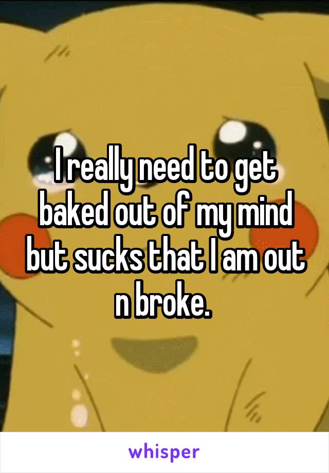 I really need to get baked out of my mind but sucks that I am out n broke. 