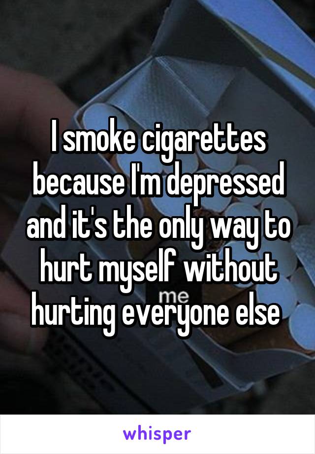 I smoke cigarettes because I'm depressed and it's the only way to hurt myself without hurting everyone else 