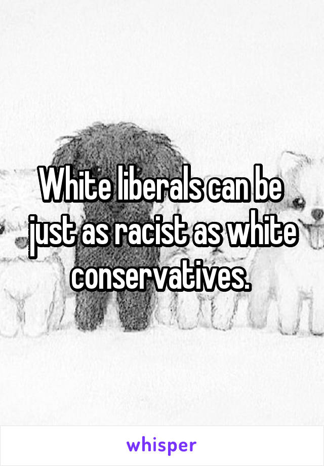 White liberals can be  just as racist as white conservatives. 