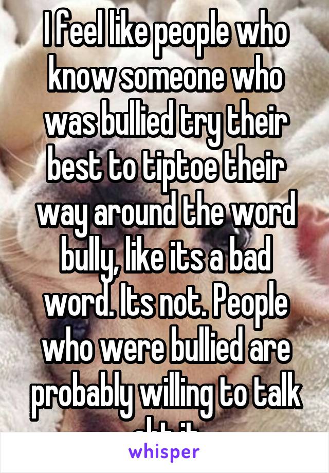 I feel like people who know someone who was bullied try their best to tiptoe their way around the word bully, like its a bad word. Its not. People who were bullied are probably willing to talk abt it