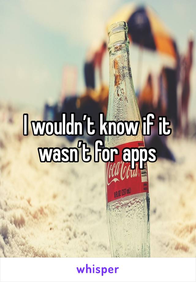 I wouldn’t know if it wasn’t for apps