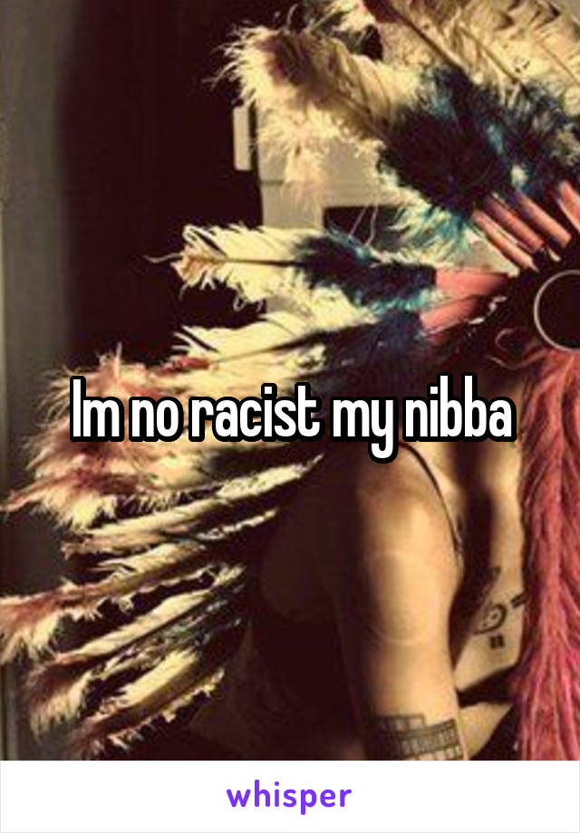 Im no racist my nibba