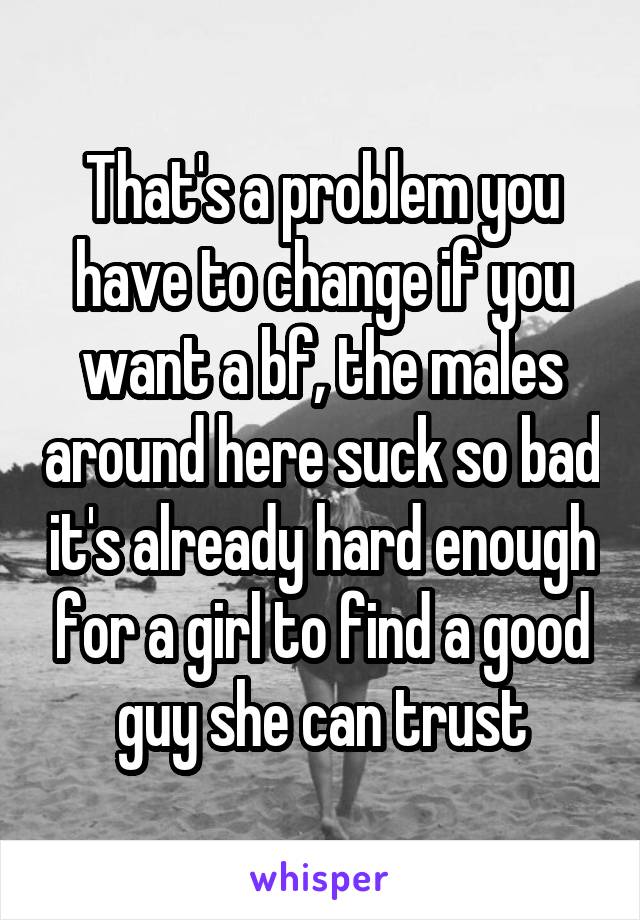 That's a problem you have to change if you want a bf, the males around here suck so bad it's already hard enough for a girl to find a good guy she can trust