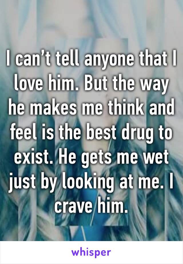 I can’t tell anyone that I love him. But the way he makes me think and feel is the best drug to exist. He gets me wet just by looking at me. I crave him.