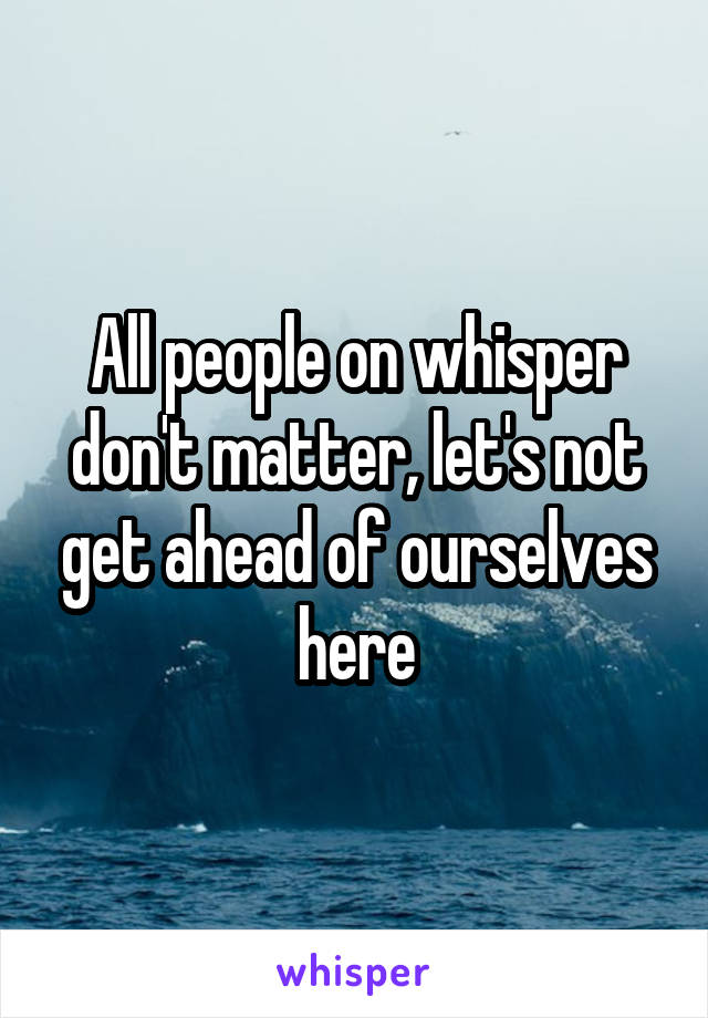 All people on whisper don't matter, let's not get ahead of ourselves here