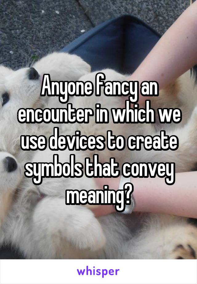 Anyone fancy an encounter in which we use devices to create symbols that convey meaning?