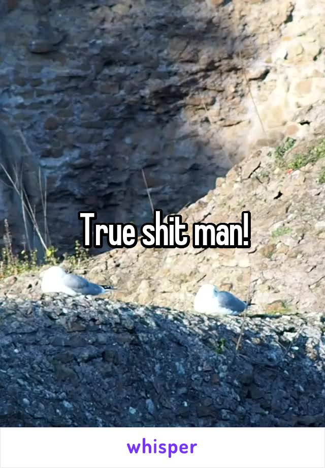 True shit man!