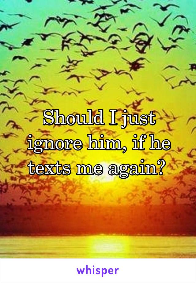 Should I just ignore him, if he texts me again? 