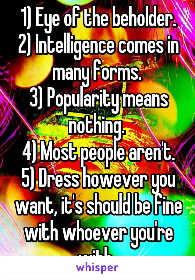 1) Eye of the beholder.
2) Intelligence comes in many forms. 
3) Popularity means nothing. 
4) Most people aren't.
5) Dress however you want, it's should be fine with whoever you're with. 