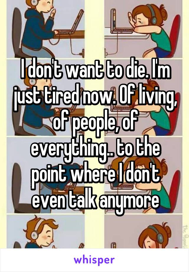 I don't want to die. I'm just tired now. Of living, of people, of everything.. to the point where I don't even talk anymore