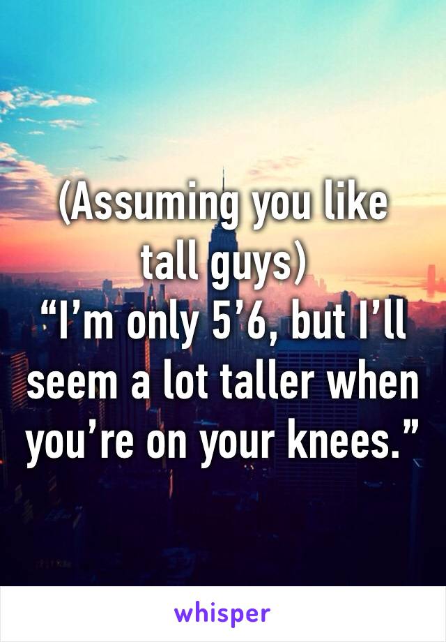 (Assuming you like tall guys)
“I’m only 5’6, but I’ll seem a lot taller when you’re on your knees.”