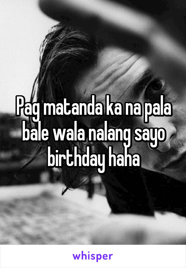 Pag matanda ka na pala bale wala nalang sayo birthday haha