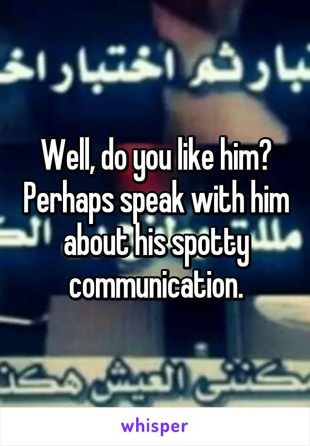 Well, do you like him? Perhaps speak with him about his spotty communication.