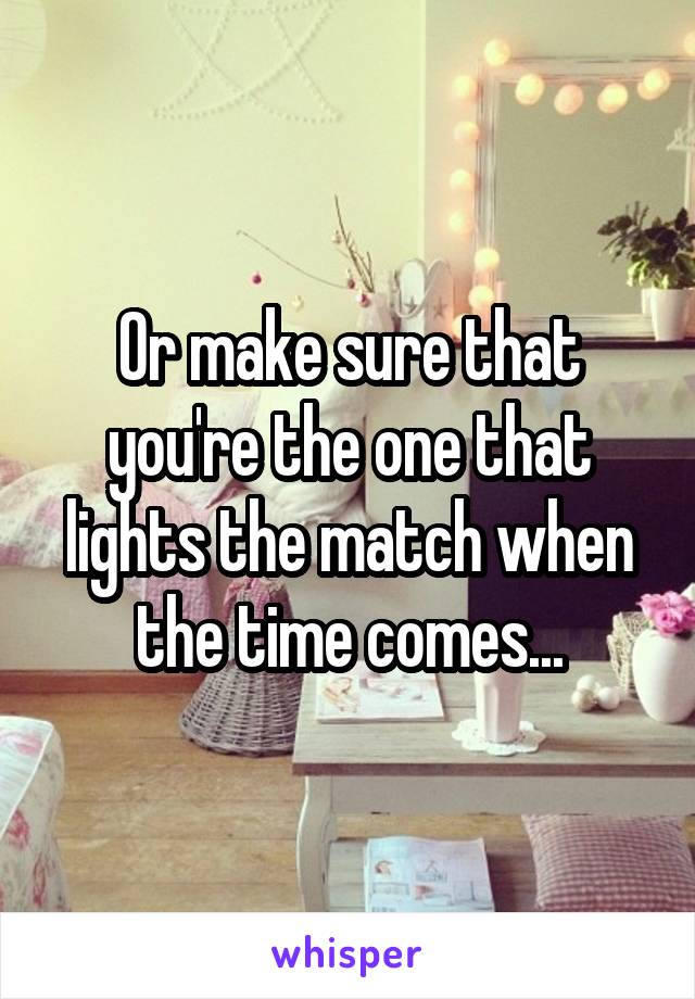 Or make sure that you're the one that lights the match when the time comes...