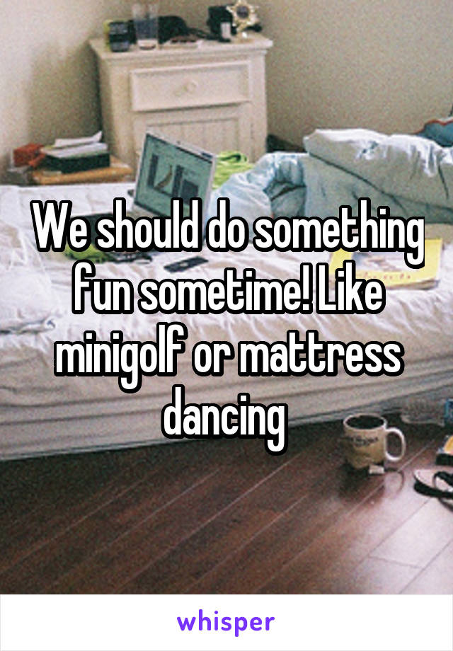 We should do something fun sometime! Like minigolf or mattress dancing 