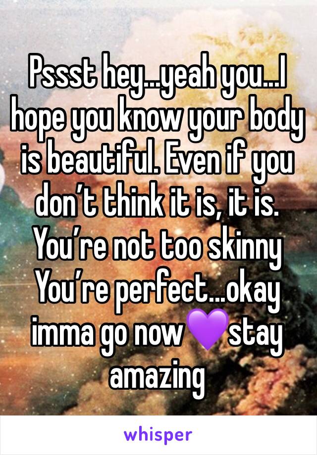 Pssst hey...yeah you...I hope you know your body is beautiful. Even if you don’t think it is, it is. You’re not too skinny
You’re perfect...okay imma go now💜stay amazing