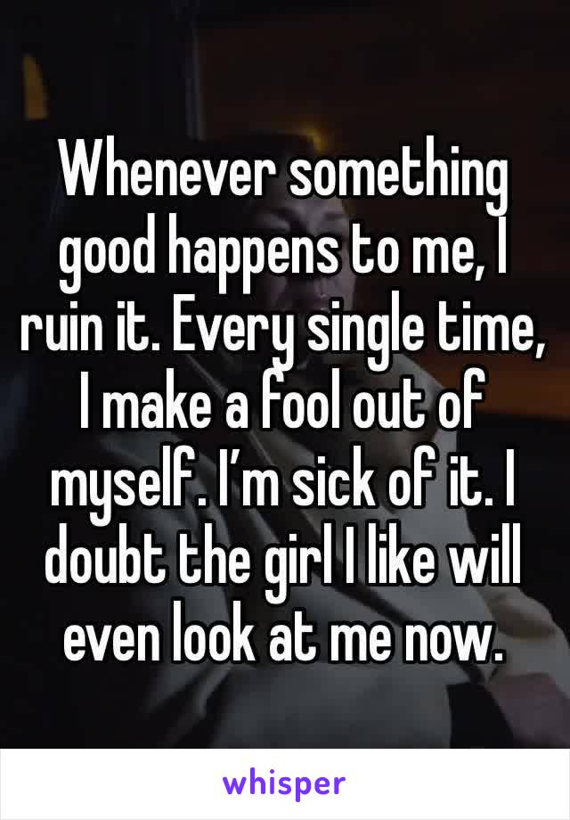 Whenever something good happens to me, I ruin it. Every single time, I make a fool out of myself. I’m sick of it. I doubt the girl I like will even look at me now.