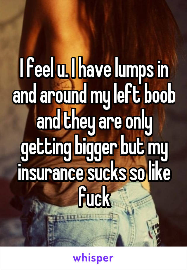 I feel u. I have lumps in and around my left boob and they are only getting bigger but my insurance sucks so like fuck