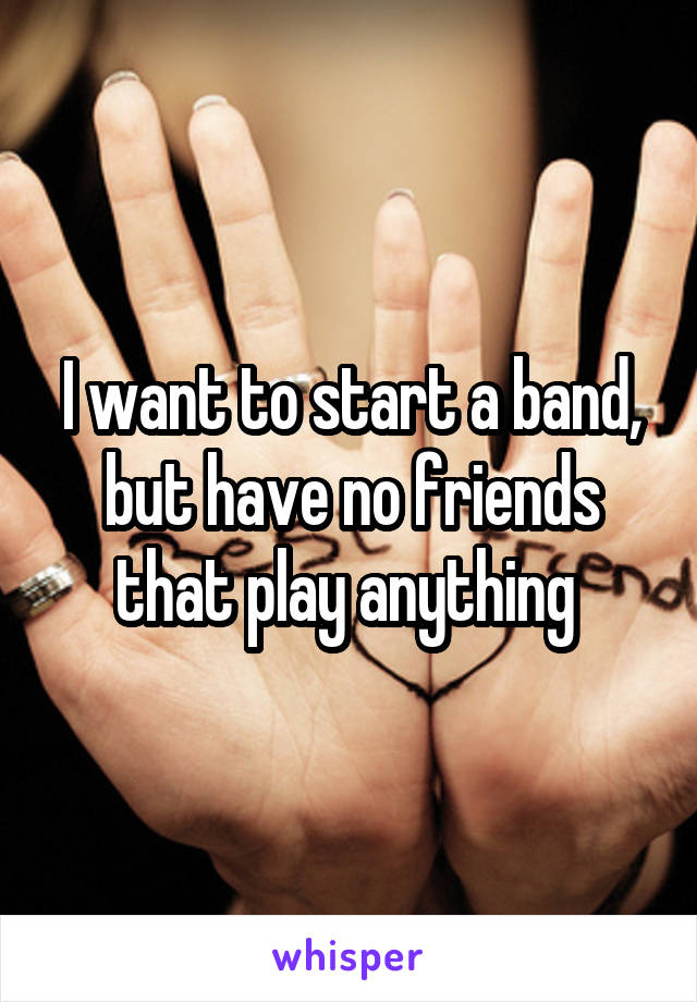 I want to start a band, but have no friends that play anything 