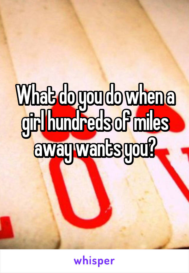 What do you do when a girl hundreds of miles away wants you?
